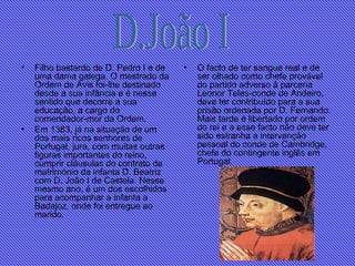 Filho bastardo de D. Pedro I e de uma dama galega. O mestrado da Ordem de Avis foi-lhe destinado desde a sua infância e é nesse sentido que decorre a sua educação, a cargo do comendador-mor da Ordem.   Em 1383, já na situação de um dos mais ricos senhores de Portugal, jura, com muitas outras figuras importantes do reino, cumprir cláusulas do contrato de matrimónio da infanta D. Beatriz com D. João I de Castela. Nesse mesmo ano, é um dos escolhidos para acompanhar a infanta a Badajoz, onde foi entregue ao marido. O facto de ter sangue real e de ser olhado como chefe provável do partido adverso à parceria Leonor Teles-conde de Andeiro, deve ter contribuído para a sua prisão ordenada por D. Fernando. Mais tarde é libertado por ordem do rei e a esse facto não deve ter sido estranha a intervenção pessoal do conde de Cambridge, chefe do contingente inglês em Portugal.  D.João I 