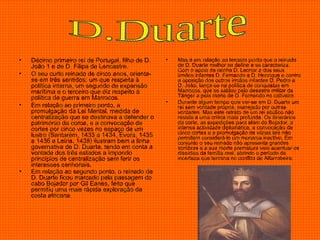 Décimo primeiro rei de Portugal, filho de D. João 1 e de D. Filipa de Lencastre.  O seu curto reinado de cinco anos, orienta-se em três sentidos: um que respeita à política interna, um segundo de expansão marítima e o terceiro que diz respeito à política de guerra em Marrocos.  Em relação ao primeiro ponto, a promulgação da Lei Mental, medida de centralização que se destinava a defender o património da coroa, e a convocação de cortes por cinco vezes no espaço de um lustro (Santarém, 1433 a 1434, Évora, 1435 a 1436 e Leiria, 1438) ilustram bem a linha governativa de D. Duarte, tendo em conta a vontade dos três estados a impondo princípios de centralização sem ferir os interesses senhoriais.  Em relação ao segundo ponto, o reinado de D. Duarte ficou marcado pela passagem do cabo Bojador por Gil Eanes, feito que permitiu uma mais rápida exploração da costa africana .  Mas é em relação ao terceiro ponto que o reinado de D. Duarte melhor se define e se caracteriza. Com o apoio da rainha D. Leonor a dos seus irmãos infantes D. Fernando a D. Henrique e contra a oposição dos outros irmãos infantes D. Pedro a D. João, lança-se na política de conquistas em Marrocos, que se saldou pelo desastre militar de Tânger a pela morte de D. Fernando no cativeiro.  Durante algum tempo quis ver-se em D. Duarte um rei sem vontade própria, manejado por outras vontades. Mas este retrato de um rei abúlico não resiste a uma crítica mais profunda. Os itinerários da corte, as expedições para além do Bojador, a intensa actividade diplomática, a convocação de cinco cortes e a promulgação de várias leis não permitem considerá-lo um monarca inactivo. Em conjunto o seu reinado não apresenta grandes sombras e a sua morte prematura veio acentuar os dissídios da família real, abrindo o período de incerteza que termina no conflito de Alfarrobeira. D.Duarte 
