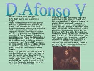 Décimo terceiro rei de Portugal.  Filho de D. Duarte e de D. Leonor de Aragão.  O seu reinado compreendeu três grandes períodos. O primeiro vai da elevação ao trono (1438) à batalha de Alfarrobeira. D. Duarte confiara por testamento a regência à rainha viúva; mulher e castelhana, era impopular no reino, sendo apoiada por D. Afonso, duque de Barcelos e pela nobreza nortenha. D. Pedro, duque de Coimbra, apoiado por seus irmãos e pelas cidades, é eleito regente em Cortes (1439) e mantido no governo quando D. Afonso V atinge a maioridade (1446). Só em 1448 se turvam as relações entre ambos, devido às intrigas do conde de Barcelos; D. Pedro retira-se para Coimbra e é morto em Alfarrobeira (1449).  A segunda fase caracteriza-se pelos feitos militares de D. Afonso V no norte de Africa, que lhe valem o epíteto de Africano: rei-cavaleiro conquista Alcácer Ceguer (1458), ataca Tanger (1460, 1462, 1464), toma Arzila (1471) e Larache, juntando ao título de «rei de Portugal e dos Algarves» o de «aquém e além-mar em Africa».  O último período é dominado pela política peninsular: vago o trono de Castela pela morte de Henrique IV, Afonso V defende os direitos de sua sobrinha D. Joana, a Beltraneja, com quem celebra esponsais, contra os Reis Católicos. A batalha de Toro é-lhe desfavorável; decide passar a França para obter, nos termos do acordo de 8 de Setembro de 1475, o apoio de Luís XI, que lho recusa, devido à guerra com o duque de Borgonha. Afonso V falha na mediação que tenta entre ambos; de regresso, pensa ir a Jerusalém e abdica, mas reconsidera. E quando Luís XI assina um tratado de amizade com Fernando e Isabel, Afonso V reconhece-Ihes a realeza castelhana pelo tratado de Alcáçovas (1479).  D.Afonso V 