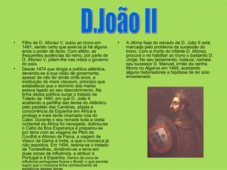 Filho de D. Afonso V, subiu ao trono em 1481, sendo certo que exercia já há alguns anos o poder  de facto.  Com efeito, as frequentes ausências do reino, por parte de D. Afonso V, põem-lhe nas mãos o governo do país.   Desde 1474 que dirigia a política atlântica, devendo-se à sua visão de governante, apesar de não ter ainda vinte anos, a instituição do  mare clausum , princípio que estabelecia que o domínio dos mares estava ligado ao seu descobrimento. Na linha dessa política surge o tratado de Toledo de 1480, em que D. João II aceitando a partilha das terras do Atlântico pelo paralelo das Canárias, afasta a concorrência da Espanha em África e protege a mais tarde chamada rota do Cabo. Durante o seu reinado toda a costa ocidental da África foi navegada, dobrou-se o Cabo da Boa Esperança e preparou-se por terra com as viagens de Pêro da Covilhã e Afonso de Paiva, a viagem de Vasco da Gama à índia, a que o monarca já não assistiria. Em 1494, assina-se o tratado de Tordesilhas, dividindo-se a terra em duas zonas de influência, a atribuir a Portugal e à Espanha.  Dentro da zona de influência portuguesa ficava o Brasil, o que permite supor que o monarca tinha conhecimento da existência dessas terras A última fase do reinado de D. João II está marcada pelo problema da sucessão do trono. Com a morte do infante D. Afonso, procura o rei habilitar ao trono o bastardo D. Jorge. No seu testamento, todavia, nomeia seu sucessor D. Manuel, irmão da rainha. Morre no Algarve em 1495, aceitando alguns historiadores a hipótese de ter sido envenenado  D.João II 