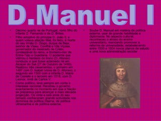 Décimo quarto rei de Portugal, nono filho do infante D. Fernando e de D. Brites.  Filho adoptivo do príncipe D. João II, a quem votava afeição filial, foi feito, à morte do seu irmão D. Diogo, duque de Beja, senhor de Viseu, Covilhã e Vila Viçosa, governador do mestrado de Cristo, condestável do reino, e fronteiro‑mor de Entre-Tejo e Guadiana. O acidente que vitimou o herdeiro do trono (D. Afonso) conduziu a que fosse aclamado rei em Alcácer do Sal (27 de Outubro de 1495). Realizou três casamentos, o primeiro em 1497 com D. Isabel (viúva de D. Afonso), o segundo em 1500 com a infanta D. Maria de Castela e o terceiro em 1518, com D. Leonor, irmã de Carlos V.  Como político, teve sempre em conta o interesse nacional. Recebeu o governo exactamente no momento em que a Nação se preparava para alcançar a mais elevada projecção. Os vinte e seis anos do seu reinado conheceram grande actividade nos domínios da política interna, da política ultramarina e da política externa.  Soube D. Manuel em matéria de política externa, usar de grande habilidade e diplomacia. No aspecto cultural, reconheceu o atraso do ensino universitário, mandando promover a reforma da universidade, estabelecendo entre 1500 e 1504 novos planos de estudo e uma nova administração escolar  D.Manuel I 