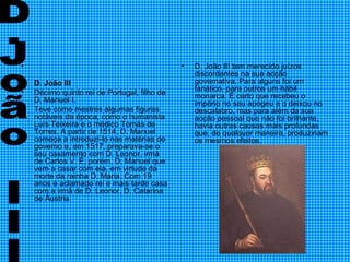 D. João III   Décimo quinto rei de Portugal, filho de D. Manuel I. Teve como mestres algumas figuras notáveis da época, como o humanista Luís Teixeira e o médico Tomás de Torres. A partir de 1514, D. Manuel começa a introduzi-lo nas matérias do governo e, em 1517, preparava-se o seu casamento com D. Leonor, irmã de Carlos V. É, porém, D. Manuel que vem a casar com ela, em virtude da morte da rainha D. Maria. Com 19 anos é aclamado rei e mais tarde casa com a irmã de D. Leonor, D. Catarina de Áustria. D. João III tem merecido juízos discordantes na sua acção governativa. Para alguns foi um fanático, para outros um hábil monarca. É certo que recebeu o império no seu apogeu e o deixou no descalabro, mas para além da sua acção pessoal que não foi brilhante, havia outras causas mais profundas que, de qualquer maneira, produziriam os mesmos efeitos.  D.João III 