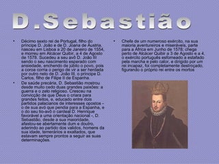 Décimo sexto rei de Portugal, filho do príncipe D. João e de D. Joana de Áustria, nasceu em Lisboa a 20 de Janeiro de 1554, e morreu em Alcácer Quibir, a 4 de Agosto de 1578. Sucedeu a seu avô D. João III sendo o seu nascimento esperado com ansiedade, enchendo de júbilo o povo, pois a coroa corria o perigo de vir a ser herdada por outro neto de D. João III, o príncipe D. Carlos, filho de Filipe II de Espanha.  De saúde precária, D. Sebastião mostrou desde muito cedo duas grandes paixões: a guerra e o zelo religioso. Cresceu na convicção de que Deus o criara para grandes feitos, e, educado entre dois partidos palacianos de interesses opostos - o de sua avó que pendia para a Espanha, e o do seu tio-avô o cardeal D. Henrique favorável a uma orientação nacional -, D. Sebastião, desde a sua maioridade, afastou-se abertamente dum e doutro, aderindo ao partido dos validos, homens da sua idade, temerários a exaltados, que estavam sempre prontos a seguir as suas determinações. Chefe de um numeroso exército, na sua maioria aventureiros e miseráveis, parte para a África em Junho de 1578; chega perto de Alcácer Quibir a 3 de Agosto e a 4, o exército português esfomeado a estafado pela marcha e pelo calor, e dirigido por um rei incapaz, foi completamente destroçado, figurando o próprio rei entre os mortos  D.Sebastião 