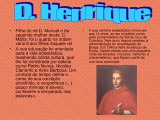 Filho do rei D. Manuel e da segunda mulher deste, D. Maria, foi o quarto na ordem varonil dos filhos daquele rei.  A sua educação foi orientada para a vida eclesiástica, recebendo sólida cultura, que lhe foi ministrada por sábios como Pedro Nunes, Nicolau Clenardo e Aires Barbosa. Um cronista do tempo define-o como de sua condição encolhido, e vergonhoso (...) pouco mimoso e severo, continente e temperado nas palavras». A sua carreira eclesiástica iniciou-se aos 14 anos, ao ser investido como prior comendatário de Santa Cruz de Coimbra. Seis anos depois recebeu a administração do arcebispado de Braga. Em 1540 é feito arcebispo de Évora. Nesta cidade cria uma pequena corte de letrados, músicos, cantores a charameleiros, que faziam parte da sua casa episcopal.   D. Henrique 