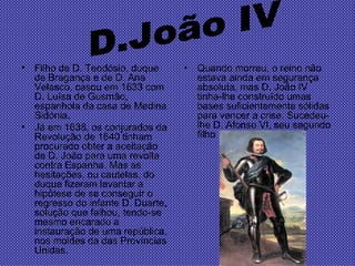 Filho de D. Teodósio, duque de Bragança e de D. Ana Velasco, casou em 1633 com D. Luísa de Gusmão, espanhola da casa de Medina Sidónia.  Já em 1638, os conjurados da Revolução de 1640 tinham procurado obter a aceitação de D. João para uma revolta contra Espanha. Mas as hesitações, ou cautelas, do duque fizeram levantar a hipótese de se conseguir o regresso do infante D. Duarte, solução que falhou, tendo-se mesmo encarado a instauração de uma república, nos moldes da das Províncias Unidas.  Quando morreu, o reino não estava ainda em segurança absoluta, mas D. João IV tinha-lhe construído umas bases suficientemente sólidas para vencer a crise. Sucedeu-lhe D. Afonso VI, seu segundo filho  D.João IV 