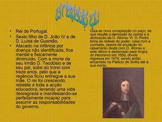 Rei de Portugal.  Sexto filho de D. João IV e de D. Luísa de Gusmão.  Atacado na infância por doença não identificada, fica mental e fisicamente diminuído. Com a morte de seu irmão D. Teodósio e de seu pai, sobe ao trono com treze anos, pelo que a regência ficou entregue a sua mãe. O rei foi crescendo, rebelde a toda a acção educadora, levando uma vida desregrada e manifestando-se perfeitamente incapaz para assumir as responsabilidades do governo.   Giza-se nova conspiração no paço, de que resulta a demissão do conde e a abdicação de D. Afonso VI. D. Pedro toma as rédeas do poder, casa com a cunhada, depois da anulação do casamento desta com D. Afonso e este último é desterrado para Angra do Heroísmo em 1669, donde regressa em 1674, sendo então encerrado no Palácio de Sintra até à sua morte.   d.afonso vi 