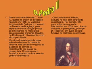 Último dos sete filhos de D. João IV ,  quarto na ordem de sucessão, nascido em 1648, foi vigésimo terceiro rei de Portugal e o terceiro da Dinastia de Bragança, pelo imperativo duma solução política de emergência na mais grave conjuntura das primeiras décadas da Restauração, tão recente como ainda periclitante.  Um signo funesto parecia pesar sobre os destinos da nascente dinastia. Não desistia o orgulho da Espanha de eliminá-la radicalmente por guerra de reconquista. Consumira-se o fundador, exausto na luta, sem ter podido consolidá-la. . Consumira-se o fundador, exausto na luta, sem ter podido consolidá-la. Por cúmulo, três anos antes da sua morte, falecera-lhe em 1653, aos 19 anos de idade, o primogénito, príncipe D. Teodósio, em quem seu pai fundava as melhores esperanças.  D.Pedro II 