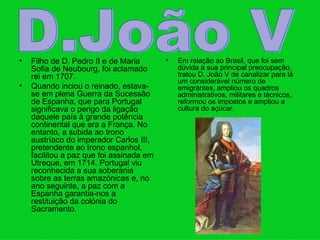 Filho de D. Pedro II e de Maria Sofia de Neubourg, foi aclamado rei em 1707.  Quando inciou o reinado, estava-se em plena Guerra da Sucessão de Espanha, que para Portugal significava o perigo da ligação daquele país à grande potência continental que era a França. No entanto, a subida ao trono austríaco do imperador Carlos III, pretendente ao trono espanhol, facilitou a paz que foi assinada em Utreque, em 1714. Portugal viu reconhecida a sua soberania sobre as terras amazónicas e, no ano seguinte, a paz com a Espanha garantia‑nos a restituição da colónia do Sacramento.  Em relação ao Brasil, que foi sem dúvida a sua principal preocupação, tratou D. João V de canalizar para lá um considerável número de emigrantes, ampliou os quadros administrativos, militares e técnicos, reformou os impostos e ampliou a cultura do açúcar.  D.João V 