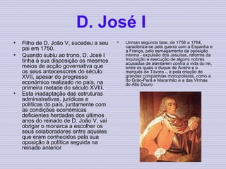 D. José I   Filho de D. João V, sucedeu a seu pai em 1750.   Quando subiu ao trono, D. José I tinha à sua disposição os mesmos meios de acção governativa que os seus antecessores do século XVII, apesar do progresso económico realizado no país, na primeira metade do século XVIII.    Esta inadaptação das estruturas administrativas, jurídicas e políticas do país, juntamente com as condições económicas deficientes herdadas dos últimos anos do reinado de D. João V, vai obrigar o monarca a escolher os seus colaboradores entre aqueles que eram conhecidos pela sua oposição à política seguida na reinado anterior . Unman segunda fase, de 1756 a 1764, caracteriza-se pela guerra com a Espanha e a França, pelo esmagamento da oposição interna - expulsão dos Jesuítas, reforma da Inquisição e execução de alguns nobres acusados de atentarem contra a vida do rei, entre os quais o duque de Aveiro e o marquês de Távora -, e pela criação de grandes companhias monopolistas, como a do Grão-Pará e Maranhão e a das Vinhas do Alto Douro   