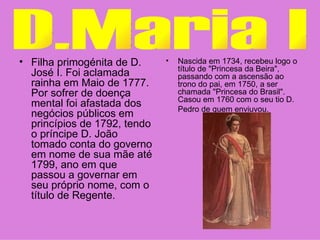 Filha primogénita de D. José I. Foi aclamada rainha em Maio de 1777. Por sofrer de doença mental foi afastada dos negócios públicos em princípios de 1792, tendo o príncipe D. João tomado conta do governo em nome de sua mãe até 1799, ano em que passou a governar em seu próprio nome, com o título de Regente.  Nascida em 1734, recebeu logo o título de "Princesa da Beira", passando com a ascensão ao trono do pai, em 1750, a ser chamada "Princesa do Brasil". Casou em 1760 com o seu tio D. Pedro de quem enviuvou.   D.Maria I 