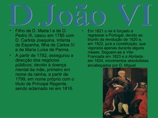 Filho de D. Maria I e de D. Pedro III, casou em 1785 com D. Carlota Joaquina, Infanta de Espanha, filha de Carlos IV e de Maria Luísa de Parma. A partir de 1792, assegurou a direcção dos negócios públicos, devido à doença mental da mãe, primeiro em nome da rainha, a partir de 1799, em nome próprio com o título de Príncipe Regente, sendo aclamado rei em 1816. Em 1821 o rei é forçado a regressar a Portugal, devido ao triunfo da revolução de 1820 e, em 1822, jura a constituição, que vigoraria apenas durante alguns meses. Seguem-se a Vila-Francada em 1823 e a Abrilada em 1824, movimentos absolutistas encabeçados por D. Miguel   D.João VI 