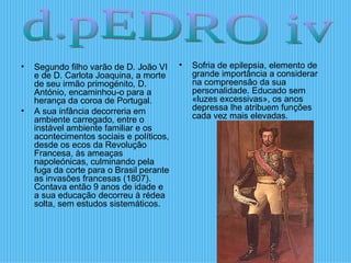 Segundo filho varão de D. João VI e de D. Carlota Joaquina, a morte de seu irmão primogénito, D. António, encaminhou-o para a herança da coroa de Portugal.  A sua infância decorreria em ambiente carregado, entre o instável ambiente familiar e os acontecimentos sociais e políticos, desde os ecos da Revolução Francesa, às ameaças napoleónicas, culminando pela fuga da corte para o Brasil perante as invasões francesas (1807). Contava então 9 anos de idade e a sua educação decorreu à rédea solta, sem estudos sistemáticos.  Sofria de epilepsia, elemento de grande importância a considerar na compreensão da sua personalidade. Educado sem «luzes excessivas», os anos depressa lhe atribuem funções cada vez mais elevadas.  d.pEDRO iv 