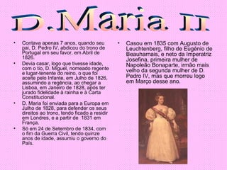 Contava apenas 7 anos, quando seu pai, D. Pedro IV, abdicou do trono de Portugal em seu favor, em Abril de 1826.  Devia casar, logo que tivesse idade, com o tio, D. Miguel, nomeado regente e lugar-tenente do reino, o que foi aceite pelo Infante, em Julho de 1826, assumindo a regência, ao chegar a Lisboa, em Janeiro de 1828, após ter jurado fidelidade à rainha e à Carta Constitucional.  D. Maria foi enviada para a Europa em Julho de 1828, para defender os seus direitos ao trono, tendo ficado a residir em Londres, e a partir de  1831 em França. Só em 24 de Setembro de 1834, com o fim da Guerra Civil, tendo quinze anos de idade, assumiu o governo do País. Casou em 1835 com Augusto de Leuchtenberg, filho de Eugénio de Beauharnais, e neto da Imperatriz Josefina, primeira mulher de Napoleão Bonaparte, irmão mais velho da segunda mulher de D. Pedro IV, mas que morreu logo em Março desse ano. D.Maria II 
