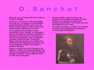 D.Sancho1 Segundo rei de Portugal, filho de D. Afonso I e de D. Mafalda.   Casou em 1174 com D. Dulce de Aragão. Por volta de 1170 passou a comparticipar da administração pública, pois o seu pai estava doente. Após a morte de seu pai foi solenemente aclamado em Coimbra.   Foi um grande administrador, tendo acumulado no seu reinado, um verdadeiro tesouro. Protegeu a fomentou a indústria, o povoamento das terras foi uma das suas maiores preocupações, criou concelhos e concedeu cartas de foral. Conquistou Silves, que era na altura uma cidade com 20000 a 30 000 habitantes a uma das mais ricas cidades do ocidente peninsular a também Albufeira.   Passou a intitular-se rei de Portugal a dos Algarves. Perdeu-se novamente Silves a os mouros reconquistaram novamente Alcácer, Palmeta a Almada, ficando apenas Évora na mão dos portugueses Grande conflito surgiu durante o seu reinado com o prelado da cidade do Porto, tendo-se o rei oposto ao clero duma maneira extraordinária. No final da sua vida reconciliou-se com o clero.   No campo da cultura, o próprio rei foi poeta a enviou muitos bolseiros portugueses a universidades estrangeiras 