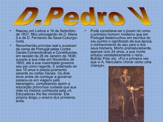 Nasceu em Lisboa a 16 de Setembro de 1837, filho primogénito de D. Maria II e de D. Fernando de Saxe-Coburgo-Gota.  Reconhecido príncipe real e sucessor da coroa de Portugal pelas Cortes Gerais Extraordinárias e Constituintes, em sessão de 26 de Janeiro de 1838; sucede a sua mãe em Novembro de 1853; até à sua maioridade governa seu pai como regente. E aclamado rei aos 18 anos e presta juramento perante as cortes Gerais. Os dois anos antes de começar a governar passou-os em viagens pelo estrangeiro, completando assim a educação primorosa cuidada que sua mãe na história conhecida pela «A Educadora» lhe fez ministrar. Ela própria dirigiu o ensino dos primeiros anos. Pode considerar-se o jovem rei como o primeiro homem moderno que em Portugal testemunhou em escritos do seu punho o significado da sua época, o conhecimento do seu país e dos seus homens. Morto prematuramente, apenas com 24 anos, a sua morte enlutou verdadeiramente o reino. Bulhão Pato diz: «Foi a primeira vez que vi A. Herculano chorar como uma criança».  D.Pedro V 