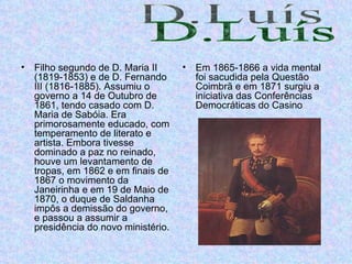 Filho segundo de D. Maria II (1819-1853) e de D. Fernando III (1816-1885). Assumiu o governo a 14 de Outubro de 1861, tendo casado com D. Maria de Sabóia. Era primorosamente educado, com temperamento de literato e artista. Embora tivesse dominado a paz no reinado, houve um levantamento de tropas, em 1862 e em finais de 1867 o movimento da Janeirinha e em 19 de Maio de 1870, o duque de Saldanha impôs a demissão do governo, e passou a assumir a presidência do novo ministério.  Em 1865-1866 a vida mental foi sacudida pela Questão Coimbrã e em 1871 surgiu a iniciativa das Conferências Democráticas do Casino  D.Luís 