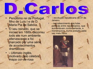 Penúltimo rei de Portugal, filho de Luís I e de D. Maria Pia de Sabóia.   O seu reinado, que se iniciou em 1889, decorreu todo ele num ambiente efervescente e foi marcado por uma série de acontecimentos dramáticos:   - Ultimato inglês, motivado pelo célebre mapa cor-de-rosa   - revolução republicana de 31 de Janeiro;  - recrudescimento das lutas políticas entre republicanos, que aumentavam continuamente, e monárquicos, numa posição cada vez mais fraca; D.Carlos  