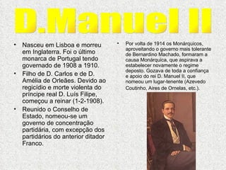 Nasceu em Lisboa e morreu em Inglaterra. Foi o último monarca de Portugal tendo governado de 1908 a 1910. Filho de D. Carlos e de D. Amélia de Orleães. Devido ao regicídio e morte violenta do príncipe real D. Luís Filipe, começou a reinar (1-2-1908).  Reunido o Conselho de Estado, nomeou-se um governo de concentração partidária, com excepção dos partidários do anterior ditador Franco.  Por volta de 1914 os Monárquicos, aproveitando o governo mais tolerante de Bernardino Machado, formaram a causa Monárquica, que aspirava a estabelecer novamente o regime deposto. Gozava de toda a confiança e apoio do rei D. Manuel II, que nomeou um lugar-tenente (Azevedo Coutinho, Aires de Ornelas, etc.).   D.Manuel II 