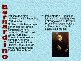 Político dos mais notáveis da 1.ª República Portuguesa. No tempo da Monarquia pertenceu ao Partido Regenerador e foi deputado. Ministro das Obras Públicas, Comércio e Indústria no primeiro Governo presidido por Hintze Ribeiro. Desiludido da Monarquia, aderiu ao Partido Republicano. Implantada a República foi ministro dos Negócios Estrangeiros do Governo Provisório. Desenvolveu então uma importante acção diplomática.  Bernardino 