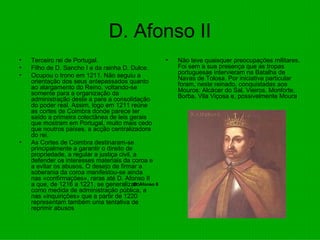 D. Afonso II Terceiro rei de Portugal.  Filho de D. Sancho I e da rainha D. Dulce.  Ocupou o trono em 1211. Não seguiu a orientação dos seus antepassados quanto ao alargamento do Reino, voltando-se somente para a organização da administração deste a para a consolidação do poder real. Assim, logo em 1211 reúne as cortes de Coimbra donde parece ter saído a primeira colectânea de leis gerais que mostram em Portugal, muito mais cedo que noutros países, a acção centralizadora do rei.  As Cortes de Coimbra destinaram-se principalmente a garantir o direito de propriedade, a regular a justiça civil, a defender os interesses materiais da coroa e a evitar os abusos. O desejo de firmar a soberania da coroa manifestou-se ainda nas «confirmações», raras até D. Afonso II a que, de 1216 a 1221, se generalizam como medida de administração pública, a nas «inquirições» que a partir de 1220 representam também uma tentativa de reprimir abusos Não teve quaisquer preocupações militares. Foi sem a sua presença que as tropas portuguesas intervieram na Batalha de Navas de Tolosa. Por iniciativa particular foram, neste reinado, conquistadas aos Mouros: Alcácer do Sal, Vieiros, Monforte, Borba, Vila Viçosa e, possivelmente Moura  D. Afonso II                                       D. Afonso II                                       