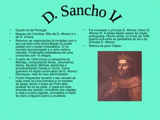 Quarto rei de Portugal.  Nasceu em Coimbra, filho de D. Afonso II e de D. Urraca.  Retomou as negociações já iniciadas com o seu pai para uma reconciliação do poder estatal com o poder eclesiástico. O rei morrera excomungado e o reino estava interdito. Finalmente estabeleceu-se uma concórdia com 10 artigos.  A partir de 1226 iniciou a campanha do Alentejo, conquistando Elvas, Jerumenha, Serpa, Aljustrel, Mértola, Aiamonte a provalvelmente Cacela a Tavira. Como guerreiro foi digno continuador de D. Afonso Henriques, mas foi mau administrador.  Foram frequentes durante o seu reinado as lutas entre os ricos-homens e os homens da Igreja, tendo o bispo do Porto feito queixas do rei ao papa. O papa em bula enviada aos barões, concelhos das cidades e vitas a outros lugares, aconselha a chefia do reino a alguém activo a prudente. Foi nomeado o príncipe D. Afonso, futuro D. Afonso III. A Igreja dispôs assim da nação portuguesa. Houve ainda, no início de 1246 guerra civil entre os partidários do rei a do príncipe D. Afonso.  Retirou-se para Toledo. D. Sancho II 