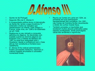 Quinto rei de Portugal.  Segundo filho de D. Afonso II.  A incapacidade política levou à intervenção da Santa Sé, tendo o papa Inocêncio IV ordenado a todos os vassalos que obedecessem ao infante. Este chegou a França, onde vivia, em 1246 a foi aclamado rei em 1248.  Realiza-se no seu reinado a conquista definitiva do Algarve. As discórdias com Castela quanto ao domínio algarvio só findaram com o tratado de Badajoz em 1267 no qual ficou estipulado que o Guadiana, desde a confluência com o Caia até ao mar constituiria a fronteira luso-castelhana.  D. Afonso III foi notável administrador, fundou povoações restaurou, repovoou a cultivou lugares arruinados e concedeu numerosos forais. Reuniu as Cortes em Leiria em 1254, as primeiras em que participaram representantes dos concelhos. Em 1261, nas Cortes de Coimbra foi-lhe reconhecido o direito de cunhar moeda fraca.  Também procedeu a inquirições que revelaram muitos abusos praticados pelas classes privilegiadas, tendo promulgado várias leis tendentes a reprimi-los. D.Afonso III 