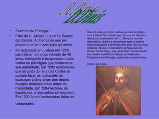 Sexto rei de Portugal.  Filho de D. Afonso III a de D. Beatriz de Castela. A doença de seu pai preparou-o bem cedo para governar. Foi aclamado em Lisboa em 1279, para iniciar um longo reinado de 46 anos, inteligente e progressivo. Lutou contra os privilégios que limitavam a sua autoridade. Em 1282 estabeleceu que só junto do rei a das Cortes se podiam fazer as apelações de quaisquer juízes, a um ano depois revogou doações feitas antes da maioridade. Em 1284 recorreu às inquirições, a que outras se seguiram. Em 1290 foram condenadas todas as usurpações.   Quando subiu ao trono, estava a coroa em litígio com a Santa Sé motivado por abusos do clero em relação à propriedade real. D. Dinis por acordo diplomático, obteve a concordata após a qual os litígios passaram a ser resolvidos pelo rei a os seus prelados. Apoiou os cavaleiros portugueses da Ordem de Santiago, que pretendiam separar-se do seu mestre castelhano. Salvou a Ordem dos Templários em Portugal, passando a chamar‑Ihes Ordem de Cristo.   . .  .  D.Dinis 