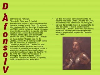 Sétimo rei de Portugal.  Filho de D. Dinis a de D. Isabel.  Ainda infante lançou o reino na guerra civil devido a favores que D. Dinis concedia ao filho bastardo Afonso Sanches. Proclamado rei (1325), reúne cortes em Évora, condena o seu irmão ao desterro e à perda total dos seus haveres. Afonso Sanches invade Portugal, tendo a paz sido alcançada devido, em parte, à mediação de D. Isabel.  Os maus tratos infligidos pelo rei de Castela, Afonso XI, a sua esposa D. Maria, filha de Afonso IV, e o facto de D. Constança, esposa de D. Pedro ter sido retida em Castela, levaram o monarca português a sustentar uma guerra contra o seu genro. A guerra durou quatro anos tendo terminado com a paz de Sevilha (10 de Julho de 1339 ou 1340) graças à mediação da «fermosíssima Maria», enviada a Portugal por Afonso XI, quando os Mouros retomavam a ofensiva. Os dois monarcas combateram então na batalha do Salado (30 de Outubro de 1340), assinalando-se a valentia do rei português.  No final do reinado deu-se o assassinato de Inês de Castro (1355) e a subsequente rebelião de D. Pedro. Afonso IV impulsionou a marinha datando possivelmente do seu reinado as primeiras viagens às Canárias (ca. 1345). . D.AfonsoIV 