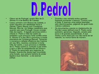 Oitavo rei de Portugal, quarto filho de D. Afonso IV e de Beatriz de Castela.  Casou primeiro com Branca de Castela, a quem repudiou por debilidade física e mental. Casou depois com Constança Manuel, filha de, um fidalgo castelhano que, quando veio para Portugal, trouxe consigo Inês de Castro.  A ligação amorosa entre o infante D. Pedro e Inês de Castro foi imediata o que provocou forte conflito entre D. Afonso IV e seu filho e provocou a morte prematura de Constança Manuel. Temendo o monarca a nefasta influência dos Castros em seu filho, resolveu condenar à morte Inês de Castro, o que provocou a rebelião de D. Pedro contra si. Contudo a paz entre o pai e o filho foi estabelecida em breve e D. Pedro foi associado aos negócios do Estado, ficando-lhe desde logo incumbida uma função, que sempre haveria de andar ligada à sua memória – a de exercer justiça.  Durante o seu reinado evitou guerras; logrando aumentar o tesouro. Cunhou ouro e prata. E exerceu uma justiça exemplar, sem discriminações, julgando de igual modo nobres e plebeus.  Os documentos coevos e o testemunho de Fernão Lopes definem-nos D. Pedro como justiceiro, generoso, folgazão, amado pelo povo e de grande popularidade. A sua morte o povo dizia que «ou não havia de ter nascido, ou nunca havia de morrer». D.PedroI 