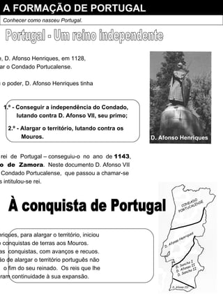 A FORMAÇÃO DE PORTUGAL Conhecer como nasceu Portugal. Portugal - Um reino independente Como já se disse, D. Afonso Henriques, em 1128, passou a governar o Condado Portucalense. Quando assumiu o poder, D. Afonso Henriques tinha dois objectivos : 1.º - Conseguir a independência do Condado, lutando contra D. Afonso VII, seu primo; 2.º - Alargar o território, lutando contra os Mouros. O  seu  grande sonho  era  ser  rei  de  Portugal – conseguiu-o  no  ano  de  1143 , quando foi assinado o  Tratado  de  Zamora .  Neste documento D. Afonso VII reconhecia a independência do Condado Portucalense,  que passou a chamar-se Portugal, e D. Afonso Henriques intitulou-se rei. D. Afonso Henriques D. Afonso Henriques, para alargar o território, iniciou um período de conquistas de terras aos Mouros. Fez  numerosas  conquistas, com avanços e recuos. a  difícil  missão de alargar o território português não terminou  com  o fim do seu reinado.  Os reis que lhe sucederam deram continuidade à sua expansão. CONDADO PORTUCALENSE D. Afonso Henriques D. Sancho I D. Afonso II D. Sancho II D. Afonso III À conquista de Portugal 