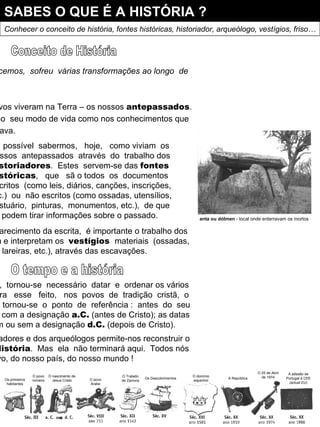 SABES O QUE É A HISTÓRIA ? Conhecer o conceito de história, fontes históricas, historiador, arqueólogo, vestígios, friso… O  Mundo,  como  nós  o  conhecemos,  sofreu  várias transformações ao longo  de milhares e milhares de anos. Há muito tempo atrás, outros povos viveram na Terra – os nossos  antepassados . Eram diferentes de nós,  tanto  no  seu modo de vida como nos conhecimentos que tinham sobre tudo o que os rodeava. Conceito de História É  possível  sabermos,  hoje,  como viviam  os nossos  antepassados  através  do  trabalho dos historiadores .  Estes  servem-se das  fontes históricas ,  que  sã o todos  os  documentos escritos  (como leis, diários, canções, inscrições, etc.)  ou  não escritos (como ossadas, utensílios, vestuário,  pinturas,  monumentos, etc.),  de que se podem tirar informações sobre o passado. Para  o  estudo  anterior  ao  aparecimento da escrita,  é importante o trabalho dos arqueólogos ,  que pesquisam e interpretam os  vestígios  materiais  (ossadas, utensílios, sepulturas, gravuras, lareiras, etc.), através das escavações. O tempo e a história  Para  nos  situarmos  no  tempo,  tornou-se  necessário  datar  e  ordenar os vários acontecimentos  passados.  Para  esse  feito,  nos  povos  de  tradição  cristã,  o nascimento  de  Jesus  Cristo  tornou-se  o  ponto  de  referência :  antes  do  seu nascimento, as datas aparecem com a designação  a.C.  (antes de Cristo); as datas posteriores podem aparecer com ou sem a designação  d.C.  (depois de Cristo). Todo  este  trabalho  dos historiadores e dos arqueólogos permite-nos reconstruir o passado dos povos  –  isto  é  História .  Mas  ela  não terminará aqui.  Todos nós fazemos a história do nosso povo, do nosso país, do nosso mundo ! anta ou dólmen  - local onde enterravam os mortos Os primeiros habitantes O povo romano O nascimento de Jesus Cristo O povo Árabe O Tratado de Zamora Os Descobrimentos O domínio espanhol A República O 25 de Abril de 1974 A adesão de Portugal à CEE (actual EU) 
