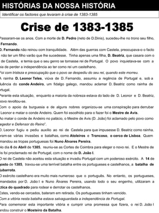 HISTÓRIAS DA NOSSA HISTÓRIA Identificar os factores que levaram à crise de 1383-1385 Crise de 1383-1385 Passaram-se os anos. Com a morte de  D. Pedro  (neto de D.Dinis), sucedeu-lhe no trono seu filho, D. Fernando . D. Fernando  não reinou com tranquilidade.  Além das guerras com Castela, preocupava-o o facto de não ter um filho varão que lhe sucedesse.  Tinha apenas uma filha,  D. Beatriz , que casara com o rei de Castela,  e temia que o seu genro se tornasse rei de Portugal.  O  povo  inquietava-se  com  a ideia de perder a independência ao ter como rei um castelhano. Foi com tristeza e preocupação que o povo se despediu do seu rei, quando este morreu. A  rainha  D. Leonor Teles ,  viúva  de  D. Fernando,  assumiu  a  regência  de  Portugal  e,  sob a influência  do  conde Andeiro ,  um  fidalgo  galego,  mandou  aclamar  D. Beatriz  como  rainha  de Portugal. Perante esta situação,  enquanto a maioria da nobreza estava do lado de  D. Leonor  e  D. Beatriz, o povo revoltou-se. Com  o  apoio  da  burguesia  e  de  alguns  nobres  organizou-se  uma conspiração para derrubar D. Leonor e matar o conde Andeiro. Quem foi escolhido para o fazer foi o  Mestre de Avis . Ao matar o conde de Andeiro no palácio, o Mestre de Avis (D. João) foi aclamado pelo povo como “ Regedor e Defensor do Reino ”. D. Leonor  fugiu  e  pediu  auxílio  ao  rei  de  Castela para que impusesse D. Beatriz como rainha. Deram-se  várias  invasões  e  batalhas, como  Atoleiros  e  Trancoso ,  o cerco de Lisboa .  Quem comandou as tropas portuguesas foi  Nuno Álvares Pereira . No dia  6  de  Abril  de  1385 ,  reuniu-se as Cortes de Coimbra para eleger o novo rei.  E o Mestre de Avis foi proclamado rei de Portugal, com o nome de  D. João I . O rei de Castela não aceitou esta situação e invadiu Portugal com um poderoso exército.  A  14  de Agosto  de  1385 ,  travou-se uma terrível batalha entre os portugueses e castelhanos, a  batalha  de Aljubarrota . O exército castelhano era muito mais numeroso  que  o  português.  No  entanto,  os  portugueses, comandados  por D.  João I  e  Nuno  Álvares  Pereira,  usando  todo  o  seu  engenho,  utilizaram  a táctica do quadrado  para rodear e derrotar os castelhanos. Estes, vendo-se cercados, bateram em retirada. Os portugueses tinham vencido. Com a vitória nesta batalha estava salvaguardada a independência de Portugal . Para  comemorar  esta  importante  vitória  e  cumprir  uma  promessa  que  fizera,  o  rei D. João I mandou construir o  Mosteiro da Batalha . 