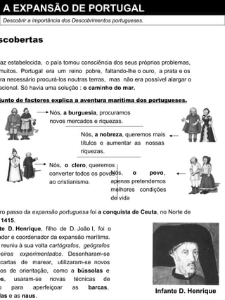 A EXPANSÃO DE PORTUGAL Descobrir a importância dos Descobrimentos portugueses. As descobertas Com a paz estabelecida,  o país tomou consciência dos seus próprios problemas, que eram muitos.  Portugal  era  um  reino  pobre,  faltando-lhe o ouro,  a prata e os cereais.  Era necessário procurá-los noutras terras,  mas  não era possível alargar o território nacional. Só havia uma solução :  o caminho do mar. Um conjunto de factores explica a aventura marítima dos portugueses. Nós,  a burguesia , procuramos novos mercados e riquezas.  Nós,  a nobreza , queremos mais títulos  e  aumentar  as  nossas riquezas. Nós,  o  clero , queremos converter todos os povos ao cristianismo.  Nós,  o  povo , apenas pretendemos melhores  condições de vida O primeiro passo da  expansão portuguesa  foi  a conquista de Ceuta , no Norte de África, em  1415 . O  Infante  D. Henrique ,  filho  de  D. João I,  foi  o Impulsionador e coordenador da expansão marítima. Para tal, reuniu à sua volta  cartógrafos ,  geógrafos e  marinheiros  experimentados .  Desenharam-se mapas  e  cartas  de  marear,  utilizaram-se  novos instrumentos  de  orientação,  como  a  bússolas   e astrolábios ,  usaram-se  novas  técnicas  de construção  para  aperfeiçoar  as  barcas , as  caravelas  e as  naus . Infante D. Henrique 