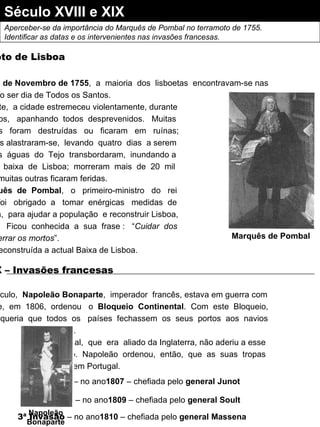 Século XVIII e XIX  Aperceber-se da importância do Marquês de Pombal no terramoto de 1755. Identificar as datas e os intervenientes nas invasões francesas. Terramoto de Lisboa No  dia  1 de Novembro de 1755 ,  a  maioria  dos  lisboetas  encontravam-se nas Igrejas, visto ser dia de Todos os Santos. De repente,  a cidade estremeceu violentamente, durante sete  minutos,  apanhando  todos  desprevenidos.  Muitas construções  foram  destruídas  ou  ficaram  em  ruínas; os incêndios alastraram-se,  levando  quatro  dias  a serem extintos;  as  águas  do  Tejo  transbordaram,  inundando a parte  mais  baixa  de  Lisboa;  morreram  mais  de  20  mil pessoas e muitas outras ficaram feridas. O  Marquês  de  Pombal ,  o  primeiro-ministro  do  rei D. José I ,  foi  obrigado  a  tomar  enérgicas  medidas  de emergência,  para ajudar a população  e reconstruir Lisboa, em  ruínas.  Ficou  conhecida  a  sua  frase :  “ Cuidar  dos vivos e enterrar os mortos ”. É então reconstruída a actual Baixa de Lisboa. Marquês de Pombal Séc. XIX – Invasões francesas Neste  século,  Napoleão Bonaparte ,  imperador  francês, estava em guerra com Inglaterra  e,  em  1806,  ordenou  o  Bloqueio  Continental .  Com  este  Bloqueio, Napoleão  queria  que  todos  os  países  fechassem  os  seus  portos  aos  navios ingleses.   Portugal,  que  era  aliado da Inglaterra, não aderiu a esse Bloqueio.  Napoleão  ordenou,  então,  que  as  suas  tropas invadissem Portugal. 1ª Invasão  – no ano 1807  – chefiada pelo  general Junot   2ª Invasão  – no ano 1809  – chefiada pelo  general Soult 3ª Invasão  – no ano 1810  – chefiada pelo  general Massena   Napoleão Bonaparte 