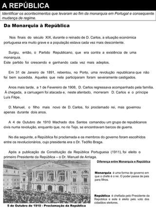 Da Monarquia à República Nos  finais  do  século  XIX, durante o reinado de D. Carlos, a situação económica portuguesa era muito grave e a população estava cada vez mais descontente. Surgiu,  então,  o  Partido  Republicano,  que  era  contra  a  existência  de  uma monarquia.  Este  partido  foi  crescendo  e  ganhando  cada  vez  mais  adeptos. Em  31  de  Janeiro  de  1891,  rebentou,  no  Porto,  uma  revolução  republicana que  não  foi  bem  sucedida.  Aqueles  que  nela  participaram  foram  severamente castigados. Anos mais tarde,  a 1 de Fevereiro de 1908,  D. Carlos regressava acompanhado pela família.  Á chegada,  a carruagem foi atacada e,  neste atentado,  morreram  D. Carlos  e  o  príncipe Luís Filipe. D. Manuel,  o  filho  mais  novo  de  D. Carlos,  foi  proclamado  rei,  mas  governou  apenas  durante  dois anos. A  4  de  Outubro  de  1910  Machado  dos  Santos  comandou um grupo de republicanos civis numa revolução, enquanto que, no rio Tejo, se encontravam barcos de guerra. No dia seguinte, a República foi proclamada e os membros do governo foram escolhidos entre os revolucionários, cujo presidente era o Dr. Teófilo Braga. Após  a  publicação  da  Constituição  da  República  Portuguesa  (1911), foi  eleito  o primeiro Presidente da República – o Dr. Manuel de Arriaga. A REPÚBLICA Identificar os acontecimentos que levaram ao fim da monarquia em Portugal e consequente mudança de regime. Diferença entre Monarquia e República Monarquia   é uma forma de governo em que o chefe é o rei. O poder passa de pais para filhos. República   é chefiada pelo Presidente da República  e  este  é  eleito  pelo  voto  dos cidadãos eleitores. 5 de Outubro de 1910 - Proclamação da República 