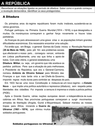A REPÚBLICA Reconhecer as situações ligadas ao período de ditadura. Saber como e quando começou  a revolução democrática. Identificar os seus protagonistas. A Ditadura Os  primeiros  anos  do regime  republicano  foram  muito  instáveis, sucedendo-se os vários governos. Portugal  participou  na  Primeira  Guerra  Mundial (1914 – 1918), o que desagradou a muitos.  Os  monárquicos  começaram  a  ganhar  força  novamente  e  houve  lutas partidárias. As finanças do país atravessavam uma grave  crise  e  as populações tinham grandes dificuldades económicas. Era necessário encontrar uma solução. Foi então que,  em Braga,  o general  Gomes da Costa  iniciou  a  Revolução Nacional ( 28 de Maio de 1926 ),  para  pôr  fim  aos problemas sociais que afectavam o nosso  país… conseguiu  vencer,  entrando  em  Lisboa  pacificamente,  uma  vez  que  tinha  o  apoio de todos. Com esta vitória, o general estabeleceu uma Ditadura  Militar , ou  seja,  um governo que não aceitava os partidos  políticos.  Para  que a situação do país melhorasse, o  Presidente  da  República,  que  era  o  General Carmona, nomeou  António  de  Oliveira  Salazar  para  Ministro  das Finanças  e  que  mais  tarde  viria  a  ser Chefe do Governo, impondo  regras  muito duras para controlar as  despesas do país. Em  1933  faz-se  uma  nova  Constituição  e  instaura-se um novo regime – o  Estado Novo   –  que impõe uma política autoritária e repressiva (ditadura),  sem  respeito pelas liberdades  dos  cidadãos.  Foi  imposta  a censura à imprensa e criada a polícia política (PIDE). Após  a  Grande  Guerra,  várias  nações  europeias  deram  a independência às suas colónias  em  África.  Nas  províncias  portuguesas  começaram  a  surgir  movimentos armados  de  libertação  (Angola,  Guiné  e Moçambique).  Salazar  mandou  as  nossas tropas  para  África,  iniciando  a  Guerra  do Ultramar  (1961 – 1974) ,  que  vitimou  muitos soldados portugueses. Soldados portugueses no Ultramar   ► 