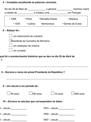 6 – Salazar foi : um instrumento de culinária. Presidente do Conselho de Ministros um realizador de cinema. um cruzado. 7 - Diz qual foi o acontecimento histórico que se deu no dia 25 de Abril de 1974 ? 8 – Escreve o nome do actual Presidente da República ? 9 – Um século é um período de : 50 anos 100 anos 10 anos 1000 anos 10 – Escreve os séculos que correspondem às datas : 1498 – século ____________ 1974 – século ____________ 1143 – século ____________ 1640 – século ____________ 1383 – século ____________ 1807 – século ____________ 5 – Completa escolhendo as palavras correctas. No dia 28 de Maio de _____________, o general ____________ marchou sobre a cidade de ____________ e instalou uma _____________ em Portugal. 1926 1530 Porto Lisboa Ramalho Eanes democracia ditadura Gomes da Costa 