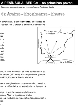 A PENÍNSULA IBÉRICA – os primeiros povos Conhecer os primeiros povos que habitaram a Península Ibérica Entretanto outros povos chegaram à Península.  Eram os  mouros ,  que vindos do Norte  de  África  atravessaram  o  Estreito  de  Gibraltar  e  entraram  na Península comandados por  Tarique . Derrotaram  os  Visigodos  na famosa Batalha de Guadalete no ano de  711 . Os  Muçulmanos  invadiram  e conquistaram  quase  toda  a Península Ibérica,  com  excepção do Monte-das-Astúrias ,  ao  Norte,  onde se  refugiaram  os  Visigodos   que comandados por  Pelágio ,  derrotaram os Mouros na  Batalha de Covadonga . Pelágio  foi aclamado rei das  Astúrias .  O que queriam os mouros ? O objectivo era expandir o  islamismo .  A  sua  influência  foi  mais notória no Sul do território,  onde  permanecem  mais  tempo  (500 anos).  Era um povo com grandes conhecimentos científicos na Matemática, Escultura, Poesia e Música. Existem na Península Ibérica inúmeros vestígios dos mouros – mesquitas, palácios. Introduziram  novas  plantas  como :  a  alfarrobeira,  a  amendoeira,  a  figueira,  a oliveira, a laranjeira, etc. Trouxeram novos processos de rega : a azenha, a nora, o chafariz, etc. Introduziram novas palavras : algodão, Algarve, algarismos, arroba. Trouxeram  novos  conhecimentos  na  medicina, na matemática (os algarismos) e na navegação (bússola e astrolábio). Introduziram o papel e a pólvora. Os Árabes - Muçulmanos - Mouros Oceano Atlântico ASTÚRIAS Estreito de Gibraltar  Norte de África  MOUROS  