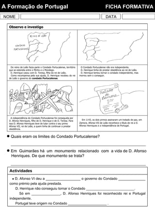 NOME DATA A Formação de Portugal  FICHA FORMATIVA Quais eram os limites do Condado Portucalense? Em  Guimarães há  um  monumento  relacionado  com  a vida de D. Afonso Henriques. De que monumento se trata?  Em 1143, os dois primos assinaram um tratado de paz, em Zamora. Afonso VII de Leão reconhece o título de rei a D. Afonso Henriques e a independência de Portugal. A independência do Condado Portucalense foi conseguida por D. Afonso Henriques, filho de D. Henrique e de D. Teresa. Para isso D. Afonso Henriques teve de lutar contra o seu primo Afonso VII, rei de Leão, a quem tinha de continuar a prestar obediência. O Condado Portucalense não era independente. D. Henrique tinha de prestar obediência ao rei de Leão. D. Henrique tentou tornar o condado independente, mas morreu sem o conseguir. Do reino de Leão fazia parte o Condado Portucalense, território que se estendia entre o Minho e o Mondego. D. Henrique casou com D. Teresa, filha do rei de Leão. Como recompensa pela sua ajuda, D. Henrique recebeu do rei de Leão o governo do  condado Portucalense . Observo e investigo    D. Afonso VI deu a __________________ o governo do Condado ______________ como prémio pela ajuda prestada. D. Henrique não conseguiu tornar o Condado _________________________. Só em _______________, D. Afonso Henriques foi reconhecido rei e Portugal independente. Portugal teve origem no Condado ____________________ . Actividades 