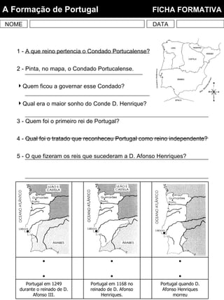 1 - A que reino pertencia o Condado Portucalense? 2 - Pinta, no mapa, o Condado Portucalense. Quem ficou a governar esse Condado? Qual era o maior sonho do Conde D. Henrique? 3 - Quem foi o primeiro rei de Portugal? 4 - Qual foi o tratado que reconheceu Portugal como reino independente? 5 - O que fizeram os reis que sucederam a D. Afonso Henriques? NOME DATA A Formação de Portugal  FICHA FORMATIVA Portugal quando D. Afonso Henriques morreu Portugal em 1168 no reinado de D. Afonso Henriques. Portugal em 1249 durante o reinado de D. Afonso III.       