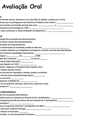 Avaliação Oral A CRISE DE 1383-1385 1 – No século XIV, D. Fernando morreu, deixando a sua única filha, D. Beatriz, casada com o rei de Castela. Diz a razão por que os portugueses não aceitaram D. Beatriz como rainha ? _________________ 2 – Indica duas batalhas travadas com Castela durante esta crise. _________________ e _________________ 3 – Quem veio a ser aclamado rei de Portugal em 1385 ? __________________________________ 4 – O que fez D. João I para comemorar a vitória da Batalha de Aljubarrota ? __________________________ OS DESCOBRIMENTOS 1 – A expansão de Portugal fez-se através dos descobrimentos. Em que reinado se iniciou a época dos descobrimentos. 2 – Quem foi o impulsionador dos descobrimentos. 3 – Diz o nome de três instrumentos de orientação usados no alto mar. ___________________________ 4 – Que tipo de embarcações utilizaram os navegadores portugueses, durante o período das descobertas. 5 – Diz o nome dos dois primeiros arquipélagos descobertos. _______________________________ 6 – Vasco da Gama chegou à ____________ em _____________(1498) Quem dobrou o cabo das Tormentas : _____________ no ano de ________ Em 1500, Pedro Álvares Cabral descobriu _____________. Quem dobrou o Cabo Bojador em 1434 ? _________________ 7 – Das terras descobertas, chegavam a Portugal muitas riquezas. Diz o nome de algumas dessas riquezas (cinco). 8 – Os descobrimentos serviram de inspiração a artistas, poetas e escritores. Diz o nome de um escritor muito importante desta época.____________ Como se chamava a sua obra _____________. 9 – D. Sebastião desapareceu na Batalha de  _________________. 10 – Depois da morte do rei-cardeal D. Henrique, quem ficou a governar o país sem ter sido aclamado rei ? _______________________ A RESTAURAÇÃO DA INDEPENDÊNCIA 1 – Dezembro é um mês de uma grande data histórica. Diz qual o facto histórico que se comemora no feriado do dia 1 de Dezembro. ______________________ 2 – Quem governou Portugal durante 60 anos até ao dia da revolução de 1º de Dezembro. ________________ 3 – Quem planeou a revolução ? ________________________ 4 – Quem foi aclamado rei na gloriosa manhã de 1 de Dezembro de 1640 ?__________________________ 5 – Em que século os franceses invadiram Portugal. _________________________ 6 – Quantas invasões fizeram os franceses. _________ 7 – Diz por ordem de invasão, o nome dos generais franceses. _____________________________________ 