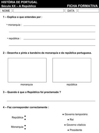 NOME DATA HISTÓRIA DE PORTUGAL Século XX – A República   FICHA FORMATIVA 2 – Desenha e pinta a bandeira da monarquia e da república portuguesa. monarquia república 3 – Quando é que a República foi proclamada ? 1 – Explica o que entendes por : monarquia : república : 4 – Faz corresponder correctamente : Monarquia República ●  Governo temporário ●  Rei ●  Governo vitalício ●  Presidente 