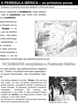 A PENÍNSULA IBÉRICA – os primeiros povos Conhecer os primeiros povos que habitaram a Península Ibérica Os  Celtas  e  os Iberos misturaram-se, originando os  Celtiberos .  Estes estavam divididos em vários tribos,  entre  elas  os  Lusitanos ,  que  viviam  num  território situado entre os rios Douro e Tejo (a  Lusitânia ). Os  Lusitanos   desenvolveram-se muito  graças  ao contacto com os Fenícios ,  os  Gregos  e  os Cartagineses , que, ao contrário dos povos anteriores,  não vinham do  Norte  e  do Centro da Europa, mas  sim  do  Mediterrâneo,  e dedicavam-se  ao  comércio. O  contacto  com  estes  povos foi benéfico : os Fenícios trouxeram o alfabeto,  os  Gregos  o  uso  da moeda e os Cartagineses a conservação dos alimentos através do sal. OS ROMANOS conquistam a Península Ibérica Os Romanos, já possuidores de um vasto império, cuja capital era Roma, chegaram à Península Ibérica no século III a.C.  Tinham  um exército muito bem organizado e armado,  acabaram por dominar  os  povos  Peninsulares,  mas  encontraram  forte resistência por parte dos Lusitanos. Estátua de Viriato, em Viseu Os Lusitanos elegeram um chefe :  Viriato .  Ele, que havia sido  pastor  na  serra  da  Estrela,  transformou-se  num grande  guerreiro,  conseguindo  derrotar  os Romanos em muitos  combates.  Os  Romanos,  sentindo-se  fortemente ameaçados,  contrataram  três  lusitanos,  que assassinaram  o  seu  chefe.  O  lugar  de Viriato foi depois ocupado  por  Sertório ,  um  antigo  general  romano,  que continuou  a  luta  contra  Roma. Os  Romanos  só  conseguiram  dominar toda a Península Ibérica após duzentos anos de lutas. 
