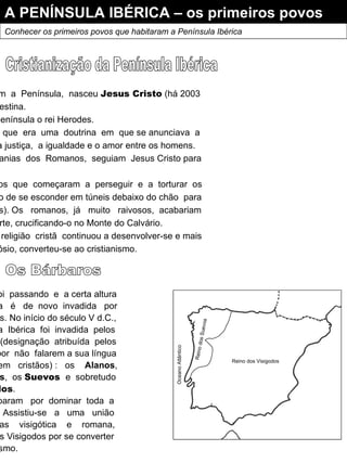 A PENÍNSULA IBÉRICA – os primeiros povos Conhecer os primeiros povos que habitaram a Península Ibérica Quando  os  Romanos  dominavam  a  Península,  nasceu  Jesus Cristo  (há 2003 anos), na cidade de Belém na Palestina. Vivia nessa altura e dominava a Península o rei Herodes. Cristo  pregava  o  Cristianismo,  que  era  uma  doutrina  em  que se anunciava  a existência  de  um  único  Deus,  a justiça,  a igualdade e o amor entre os homens. As populações,  cansadas das  tiranias  dos  Romanos,  seguiam  Jesus Cristo para ouvirem a sua palavra.  Isto  não  agradou  aos  Romanos  que  começaram  a  perseguir  e  a  torturar  os «cristãos»  e estes tiveram mesmo de se esconder em túneis debaixo do chão  para lá  rezarem  (eram  as catacumbas). Os  romanos,  já  muito  raivosos,  acabariam  por  condenar  Jesus Cristo  à morte, crucificando-o no Monte do Calvário. Apesar  deste  acontecimento,  a  religião  cristã  continuou a desenvolver-se e mais tarde, o Imperador Romano Teodósio, converteu-se ao cristianismo. Cristianização da Península Ibérica Os Bárbaros O  tempo  foi  passando  e  a certa altura a  Península  é  de  novo  invadida  por outros povos. No início do século V d.C., a  Península  Ibérica  foi  invadida  pelos Bárbaros  (designação  atribuída  pelos Romanos  por  não  falarem a sua língua e  não  serem  cristãos) :  os  Alanos , os  Vândalos ,  os  Suevos  e  sobretudo os  Visigodos . Estes  acabaram  por  dominar  toda  a Península.  Assistiu-se  a  uma  união das  culturas  visigótica  e  romana, acabando os Visigodos por se converter ao cristianismo. Oceano Atlântico Reino dos Suevos Reino dos Visigodos 