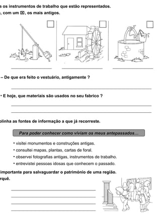 4 – Identifica os instrumentos de trabalho que estão representados. Assinala, com um   , os mais antigos. 5 – De que era feito o vestuário, antigamente ? E hoje, que materiais são usados no seu fabrico ? 6 – Sublinha as fontes de informação a que já recorreste. Para poder conhecer como viviam os meus antepassados… visitei monumentos e construções antigas. consultei mapas, plantas, cartas de foral. observei fotografias antigas, instrumentos de trabalho. entrevistei pessoas idosas que conhecem o passado. 7 – O museu é importante para salvaguardar o património de uma região. Explica porquê. 