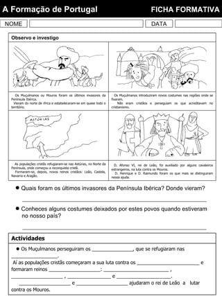 Quais foram os últimos invasores da Península Ibérica? Donde vieram? Conheces alguns costumes deixados por estes povos quando estiveram no nosso país? NOME DATA A Formação de Portugal  FICHA FORMATIVA D. Afonso VI, rei de Leão, foi auxiliado por alguns cavaleiros estrangeiros, na luta contra os Mouros. D. Henrique e D. Raimundo foram os que mais se distinguiram nessa ajuda. As populações cristãs refugiaram-se nas Astúrias, no Norte da Península, onde começou a reconquista cristã. Formaram-se, depois, novos reinos cristãos: Leão, Castela, Navarra e Aragão. Os Muçulmanos introduziram novos costumes nas regiões onde se fixaram. Não eram cristãos e perseguiam os que acreditavam no cristianismo. Os Muçulmanos ou Mouros foram os últimos invasores da Península Ibérica. Vieram do norte de África e estabeleceram-se em quase todo o território. Observo e investigo    Os Muçulmanos perseguiram os _______________, que se refugiaram nas _________________. Aí as populações cristãs começaram a sua luta contra os _______________________ e formaram reinos ___________________: ________________________ , ___________________ , ________________ e ____________________. ___________________ e ___________________ ajudaram o rei de Leão  a  lutar contra os Mouros. Actividades 