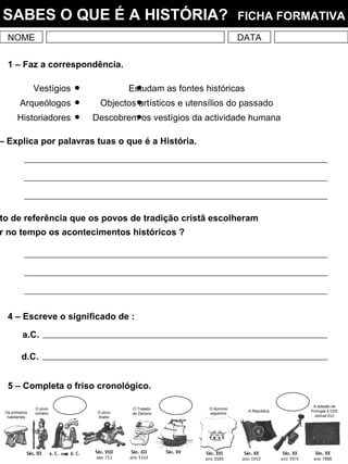 NOME DATA SABES O QUE É A HISTÓRIA?   FICHA FORMATIVA 1 – Faz a correspondência. 3 – Qual é o ponto de referência que os povos de tradição cristã escolheram para localizar no tempo os acontecimentos históricos ? 5 – Completa o friso cronológico. Vestígios Arqueólogos Historiadores Estudam as fontes históricas Objectos artísticos e utensílios do passado Descobrem os vestígios da actividade humana 2 – Explica por palavras tuas o que é a História. 4 – Escreve o significado de : a.C. d.C. Os primeiros habitantes O povo romano O povo Árabe O Tratado de Zamora O domínio espanhol A República A adesão de Portugal à CEE (actual EU) 