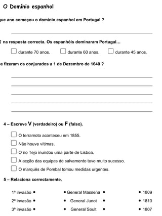 O Domínio espanhol 1 – Em que ano começou o domínio espanhol em Portugal ? 2 – Coloca um    na resposta correcta. Os espanhóis dominaram Portugal… durante 70 anos. durante 60 anos. durante 45 anos. 3 – O que fizeram os conjurados a 1 de Dezembro de 1640 ? O terramoto aconteceu em 1855. Não houve vítimas. O rio Tejo inundou uma parte de Lisboa. A acção das equipas de salvamento teve muito sucesso. 4 – Escreve  V  (verdadeiro) ou  F  (falso). O marquês de Pombal tomou medidas urgentes. 1ª invasão 5 – Relaciona correctamente. 2ª invasão 3ª invasão General Massena General Junot General Soult 1809 1810 1807 