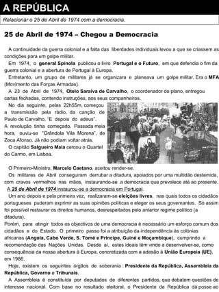 25 de Abril de 1974 – Chegou a Democracia A continuidade da guerra colonial e a falta das  liberdades individuais levou a que se criassem as condições para um golpe militar. Em  1974,  o  general Spínola   publicou o livro  Portugal e o Futuro ,  em que defendia o fim da guerra colonial e a abertura de Portugal à Europa. Entretanto,  um  grupo  de  militares  já  se  organizara  e  planeava  um  golpe militar. Era o  MFA  (Movimento das Forças Armadas). A  23  de  Abril  de  1974,  Otelo Saraiva de Carvalho ,  o coordenador do plano, entregou cartas fechadas, contendo instruções, aos seus companheiros. No  dia  seguinte,  pelas  22h55m, começou a  transmissão  pela  rádio,  da  canção  de Paulo de Carvalho, “E  depois  do  adeus”. A  revolução  tinha  começado.  Passada meia hora,  ouviu-se  “Grândola  Vila  Morena”,  de Zeca Afonso. Já não podiam voltar atrás. O capitão  Salgueiro Maia  cercou o Quartel do Carmo, em Lisboa. O Primeiro-Ministro,  Marcelo Caetano , aceitou render-se. Os  militares  de  Abril  conseguiram  derrubar a ditadura, apoiados por uma multidão destemida, com  cravos  vermelhos  nas  mãos,  instaurando-se  a democracia que prevalece até ao presente. A  25 de Abril de 1974  instaurou-se a democracia em Portugal . Um ano depois e pela primeira vez,  realizaram-se  eleições livres ,  nas quais todos os cidadãos portugueses  puderam exprimir as suas opiniões políticas e eleger os seus governantes.  Só assim foi possível restaurar os direitos humanos, desrespeitados pelo anterior regime político (a ditadura). Porém,  para  atingir  todos os objectivos de uma democracia é necessário um esforço comum dos cidadãos  e  do  Estado.  O  primeiro  passo foi a atribuição da independência às colónias africanas ( Angola, Cabo Verde, S. Tomé e Príncipe, Guiné e Moçambique ),  cumprindo  a recomendação das  Nações  Unidas.  Desde  aí,  estes ideais têm vindo a desenvolver-se, como consequência da nossa abertura à Europa, concretizada com a adesão à  União Europeia (UE) , em 1986. Hoje,  existem  os  seguintes  órgãos  de  soberania :  Presidente da República, Assembleia da República, Governo  e  Tribunais . A  Assembleia  é  constituída  por  deputados  de  diferentes  partidos, que debatem questões de interesse  nacional.  Com  base  no  resultado  eleitoral,  o  Presidente  da  República  dá posse ao  Governo , chefiado por um  primeiro-ministro . A REPÚBLICA Relacionar o 25 de Abril de 1974 com a democracia. 