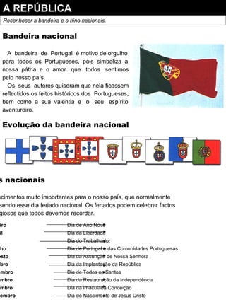 A REPÚBLICA Reconhecer a bandeira e o hino nacionais. Bandeira nacional A  bandeira  de  Portugal  é motivo de orgulho para  todos  os  Portugueses,  pois  simboliza  a nossa  pátria  e  o  amor  que  todos  sentimos pelo nosso país. Os  seus  autores quiseram que nela ficassem reflectidos os feitos históricos dos  Portugueses, bem  como  a  sua  valentia  e  o  seu  espírito aventureiro. Evolução da bandeira nacional Os feriados nacionais Existem acontecimentos muito importantes para o nosso país, que normalmente Comemoramos, sendo esse dia feriado nacional. Os feriados podem celebrar factos Históricos ou religiosos que todos devemos recordar. 1 de Janeiro Dia de Ano Novo 25 de Abril Dia da Liberdade 1 de Maio Dia do Trabalhador 10 de Junho Dia de Portugal e das Comunidades Portuguesas 15 de Agosto Dia da Assunção de Nossa Senhora 5 de Outubro Dia da Implantação da República 1 de Novembro Dia de Todos os Santos 1 de Dezembro Dia da Restauração da Independência 8 de Dezembro Dia da Imaculada Conceição 25 de Dezembro Dia do Nascimento de Jesus Cristo 